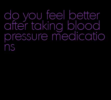 do you feel better after taking blood pressure medications