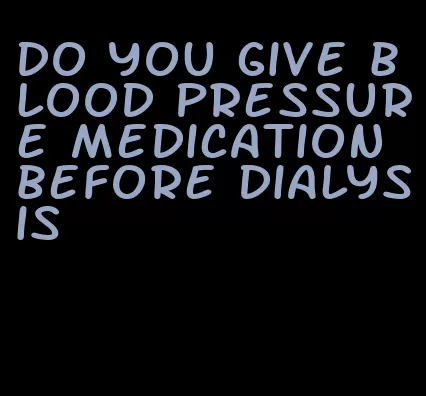 do you give blood pressure medication before dialysis