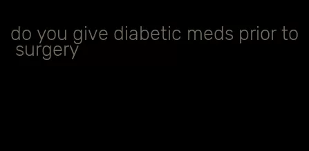 do you give diabetic meds prior to surgery