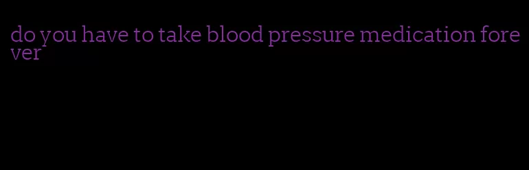 do you have to take blood pressure medication forever