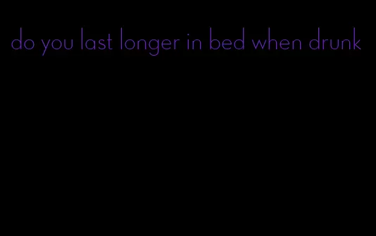 do you last longer in bed when drunk
