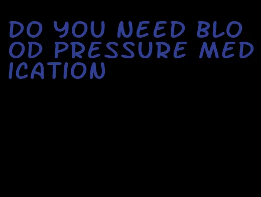 do you need blood pressure medication