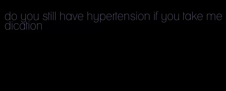 do you still have hypertension if you take medication