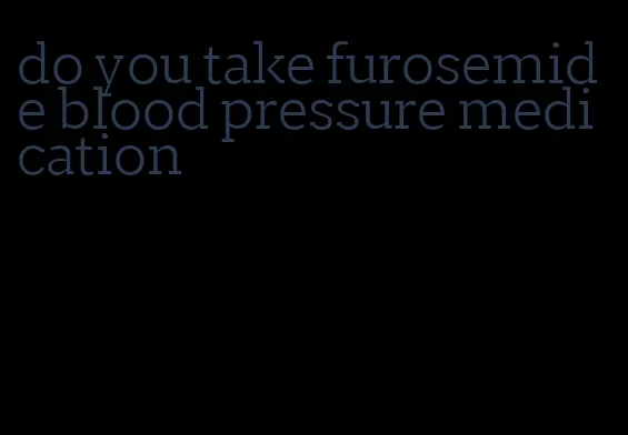 do you take furosemide blood pressure medication