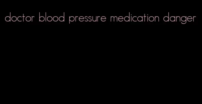 doctor blood pressure medication danger