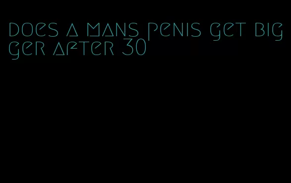 does a mans penis get bigger after 30