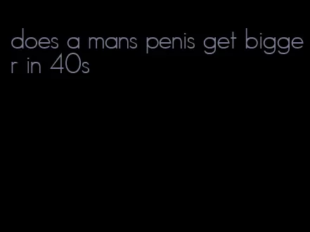 does a mans penis get bigger in 40s