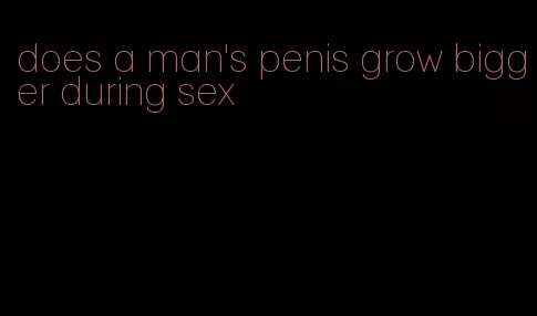 does a man's penis grow bigger during sex