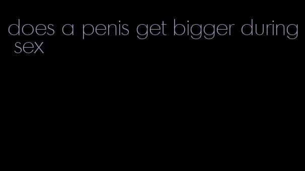 does a penis get bigger during sex