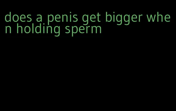 does a penis get bigger when holding sperm