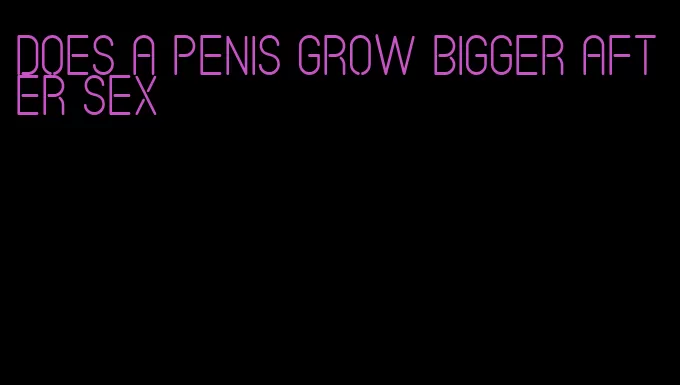 does a penis grow bigger after sex