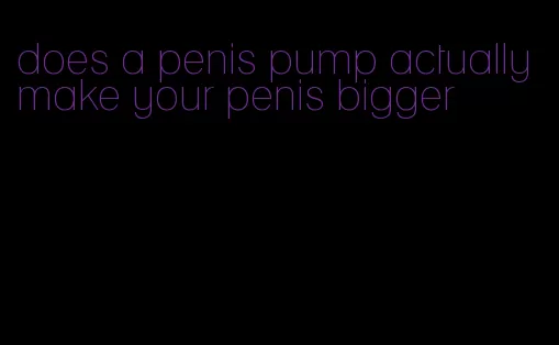 does a penis pump actually make your penis bigger