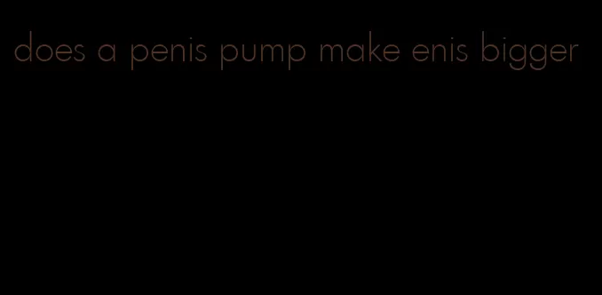 does a penis pump make enis bigger