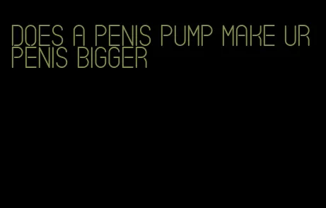 does a penis pump make ur penis bigger