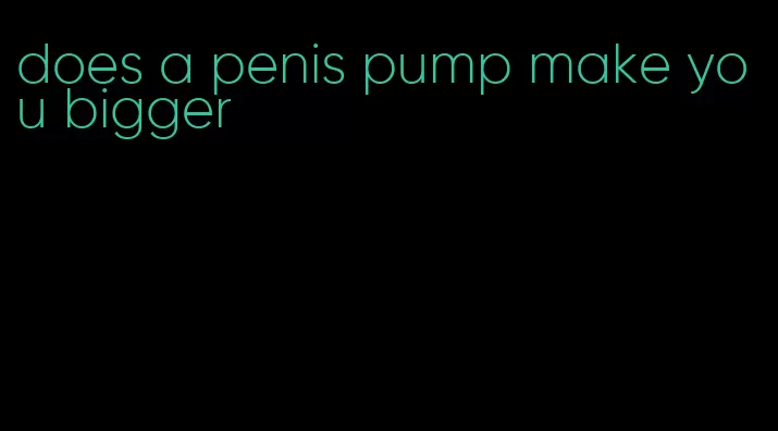 does a penis pump make you bigger