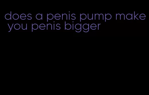 does a penis pump make you penis bigger