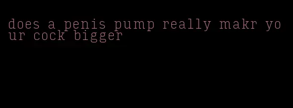 does a penis pump really makr your cock bigger