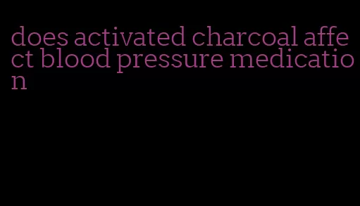 does activated charcoal affect blood pressure medication