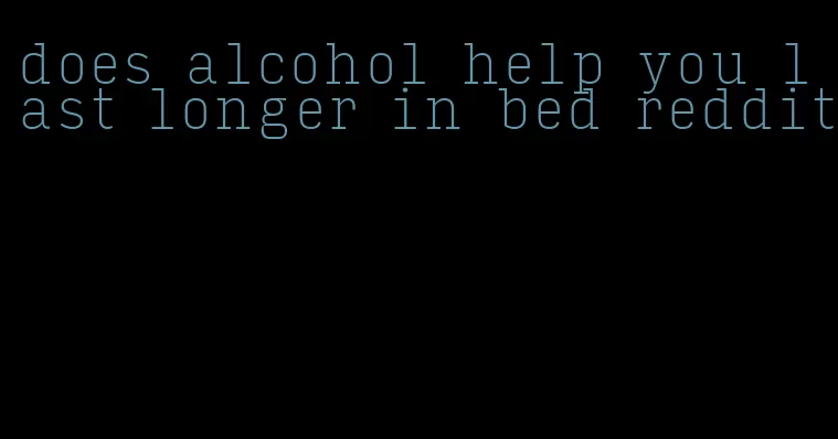 does alcohol help you last longer in bed reddit