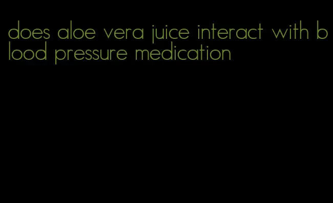 does aloe vera juice interact with blood pressure medication