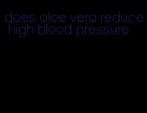 does aloe vera reduce high blood pressure