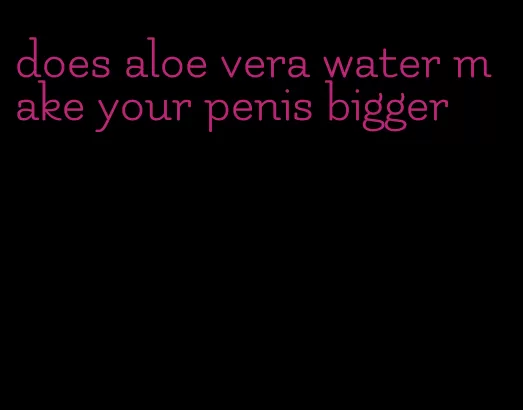 does aloe vera water make your penis bigger