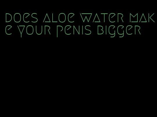 does aloe water make your penis bigger