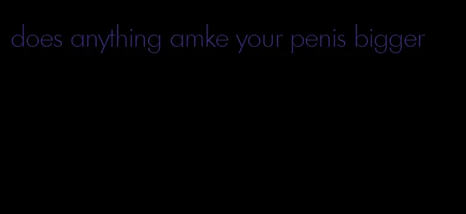 does anything amke your penis bigger