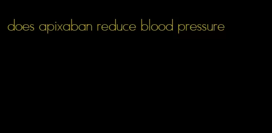 does apixaban reduce blood pressure