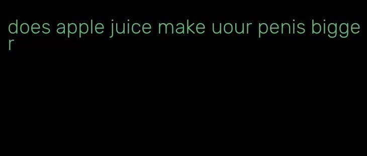 does apple juice make uour penis bigger
