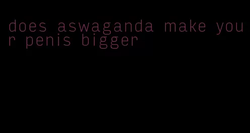 does aswaganda make your penis bigger