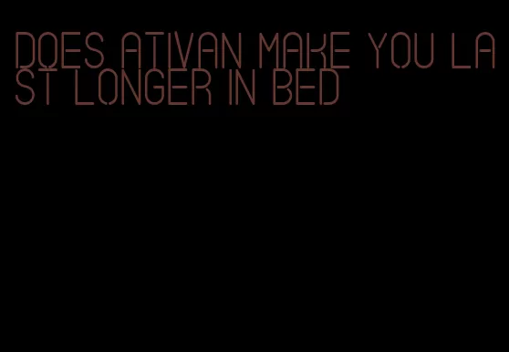 does ativan make you last longer in bed