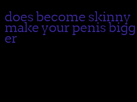 does become skinny make your penis bigger