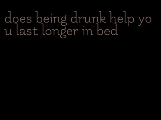 does being drunk help you last longer in bed