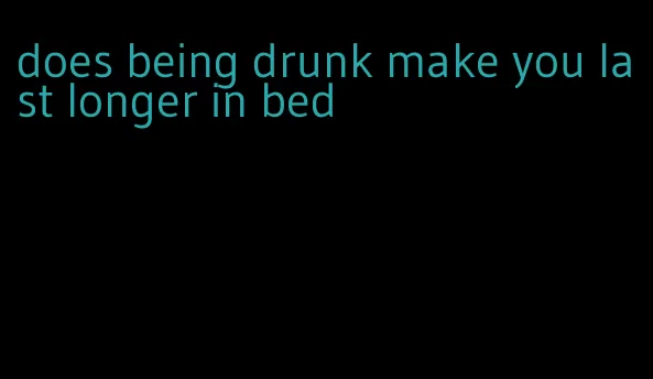 does being drunk make you last longer in bed