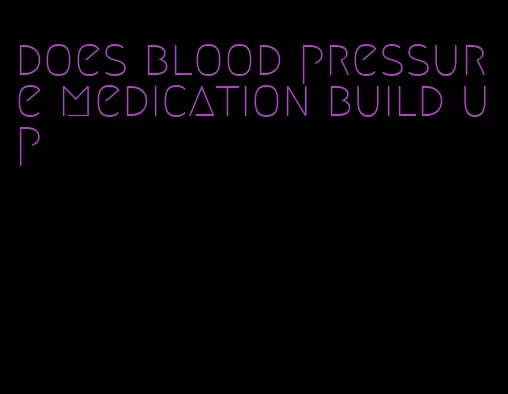 does blood pressure medication build up