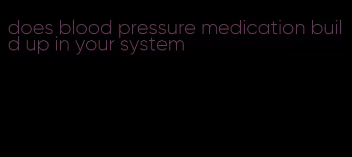 does blood pressure medication build up in your system