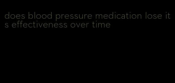 does blood pressure medication lose its effectiveness over time