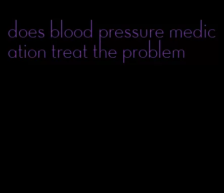 does blood pressure medication treat the problem