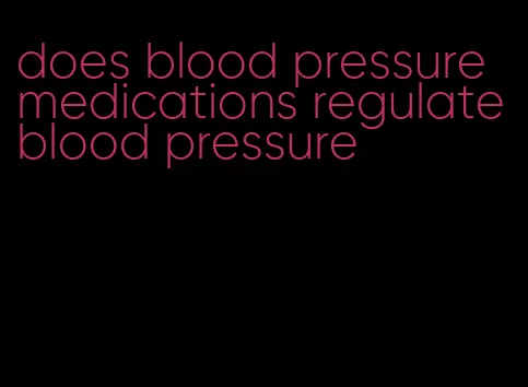 does blood pressure medications regulate blood pressure