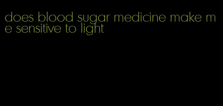 does blood sugar medicine make me sensitive to light