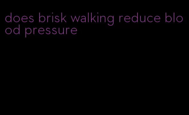 does brisk walking reduce blood pressure