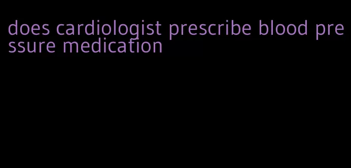 does cardiologist prescribe blood pressure medication
