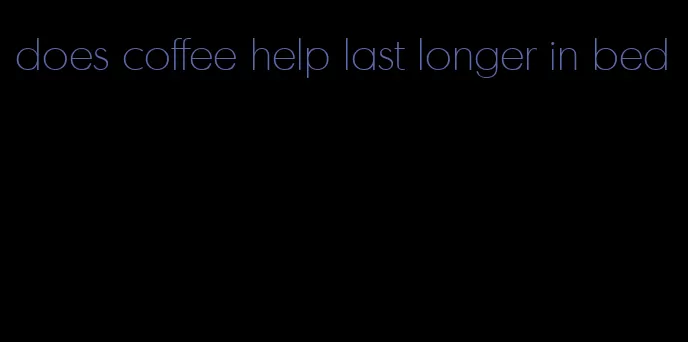 does coffee help last longer in bed