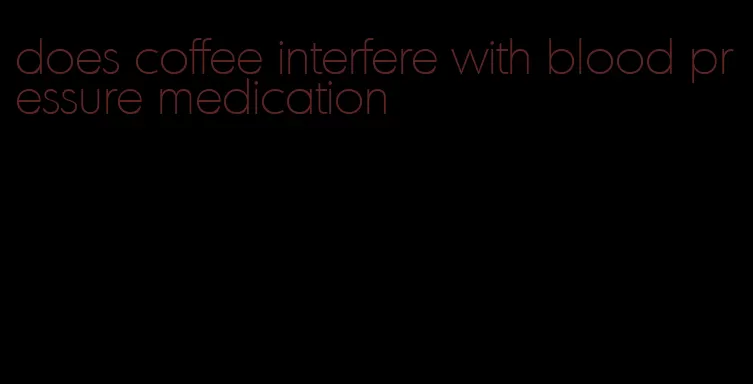 does coffee interfere with blood pressure medication