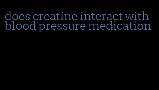 does creatine interact with blood pressure medication