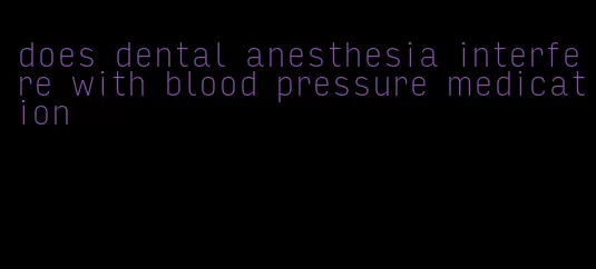 does dental anesthesia interfere with blood pressure medication