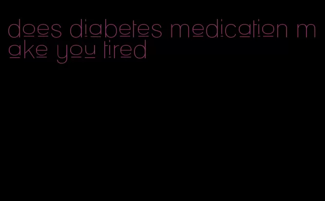 does diabetes medication make you tired