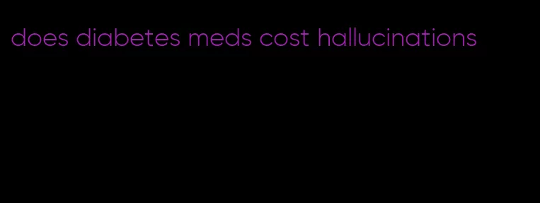 does diabetes meds cost hallucinations