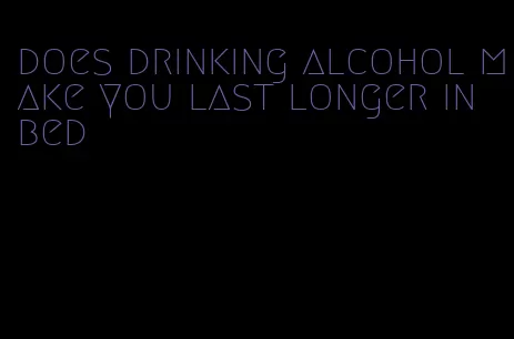 does drinking alcohol make you last longer in bed